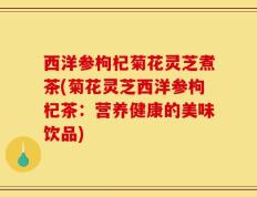 西洋参枸杞菊花灵芝煮茶(菊花灵芝西洋参枸杞茶：营养健康的美味饮品)