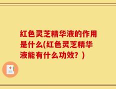 红色灵芝精华液的作用是什么(红色灵芝精华液能有什么功效？)
