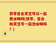 茯苓百合灵芝可以一起煮水喝吗(茯苓、百合和灵芝可一起泡水喝吗？)