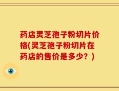 药店灵芝孢子粉切片价格(灵芝孢子粉切片在药店的售价是多少？)