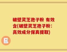 破壁灵芝孢子粉 有效含(破壁灵芝孢子粉：高效成分保真提取)