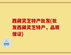 西藏灵芝特产批发(批发西藏灵芝特产，品质保证)