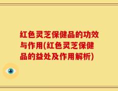 红色灵芝保健品的功效与作用(红色灵芝保健品的益处及作用解析)