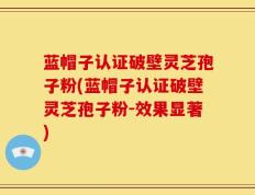 蓝帽子认证破壁灵芝孢子粉(蓝帽子认证破壁灵芝孢子粉-效果显著)