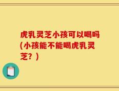 虎乳灵芝小孩可以喝吗(小孩能不能喝虎乳灵芝？)