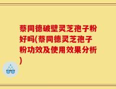 蔡同德破壁灵芝孢子粉好吗(蔡同德灵芝孢子粉功效及使用效果分析)