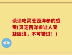 谈谈吃灵芝西洋参的感受(灵芝西洋参让人受益匪浅，不可错过！)