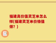 福建高价值灵芝米怎么样(福建灵芝米价格值得？)
