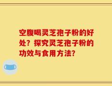 空腹喝灵芝孢子粉的好处？探究灵芝孢子粉的功效与食用方法？