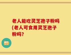 老人能吃灵芝孢子粉吗(老人可食用灵芝孢子粉吗？