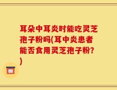 耳朵中耳炎时能吃灵芝孢子粉吗(耳中炎患者能否食用灵芝孢子粉？)
