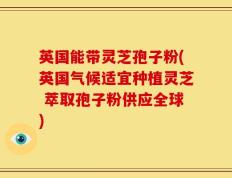 英国能带灵芝孢子粉(英国气候适宜种植灵芝 萃取孢子粉供应全球)