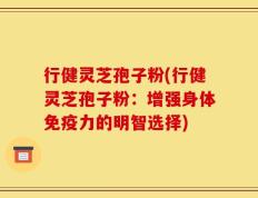 行健灵芝孢子粉(行健灵芝孢子粉：增强身体免疫力的明智选择)