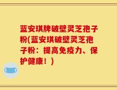 蓝安琪牌破壁灵芝孢子粉(蓝安琪破壁灵芝孢子粉：提高免疫力、保护健康！)
