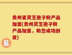 贵州省灵芝孢子粉产品加盟(贵州灵芝孢子粉产品加盟，助您成功创业)