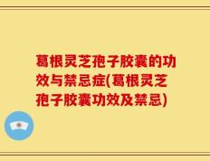葛根灵芝孢子胶囊的功效与禁忌症(葛根灵芝孢子胶囊功效及禁忌)