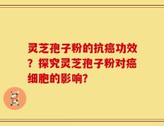 灵芝孢子粉的抗癌功效？探究灵芝孢子粉对癌细胞的影响？