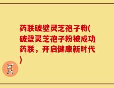 药联破壁灵芝孢子粉(破壁灵芝孢子粉被成功药联，开启健康新时代)