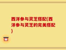 西洋参与灵芝搭配(西洋参与灵芝的完美搭配)