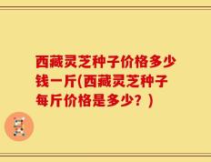 西藏灵芝种子价格多少钱一斤(西藏灵芝种子每斤价格是多少？)
