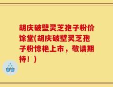 胡庆破壁灵芝孢子粉价馀堂(胡庆破壁灵芝孢子粉惊艳上市，敬请期待！)