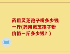 药用灵芝孢子粉多少钱一斤(药用灵芝孢子粉价格一斤多少钱？)