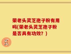 荣老头灵芝孢子粉有用吗(荣老头灵芝孢子粉是否具有功效？)
