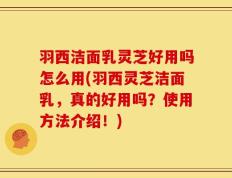 羽西洁面乳灵芝好用吗怎么用(羽西灵芝洁面乳，真的好用吗？使用方法介绍！)