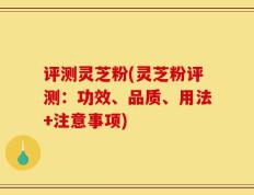 评测灵芝粉(灵芝粉评测：功效、品质、用法+注意事项)