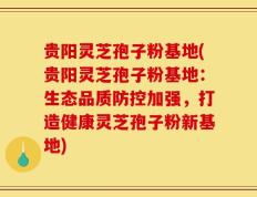 贵阳灵芝孢子粉基地(贵阳灵芝孢子粉基地：生态品质防控加强，打造健康灵芝孢子粉新基地)