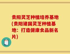 贵阳灵芝种植培养基地(贵阳建国灵芝种植基地：打造健康食品新名片)