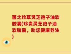 菌之珍草灵芝孢子油软胶囊(珍贵灵芝孢子油软胶囊，助您健康养生)