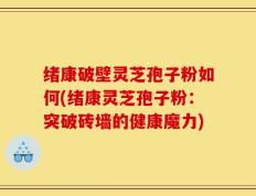 绪康破壁灵芝孢子粉如何(绪康灵芝孢子粉：突破砖墙的健康魔力)