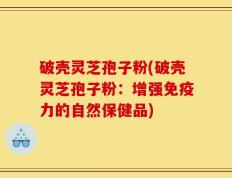 破壳灵芝孢子粉(破壳灵芝孢子粉：增强免疫力的自然保健品)