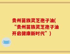 贵州苗族灵芝孢子油(“贵州苗族灵芝孢子油开启健康新时代”)