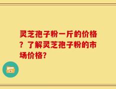 灵芝孢子粉一斤的价格？了解灵芝孢子粉的市场价格？