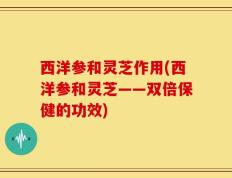 西洋参和灵芝作用(西洋参和灵芝——双倍保健的功效)