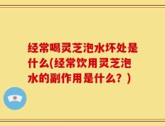 经常喝灵芝泡水坏处是什么(经常饮用灵芝泡水的副作用是什么？)
