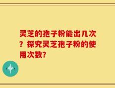 灵芝的孢子粉能出几次？探究灵芝孢子粉的使用次数？