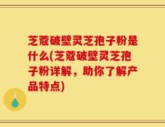 芝蔻破壁灵芝孢子粉是什么(芝蔻破壁灵芝孢子粉详解，助你了解产品特点)