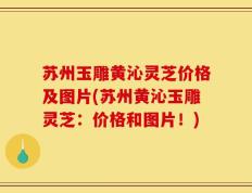 苏州玉雕黄沁灵芝价格及图片(苏州黄沁玉雕灵芝：价格和图片！)