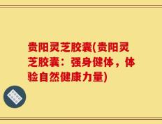 贵阳灵芝胶囊(贵阳灵芝胶囊：强身健体，体验自然健康力量)