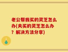老公帮我买的灵芝怎么办(夫买的灵芝怎么办？解决方法分享)
