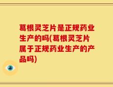 葛根灵芝片是正规药业生产的吗(葛根灵芝片属于正规药业生产的产品吗)