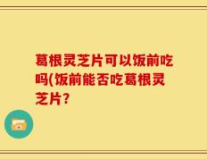 葛根灵芝片可以饭前吃吗(饭前能否吃葛根灵芝片？