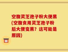 空腹灵芝孢子粉大便黑(空腹食用灵芝孢子粉后大便变黑？这可能是原因)