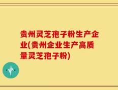 贵州灵芝孢子粉生产企业(贵州企业生产高质量灵芝孢子粉)