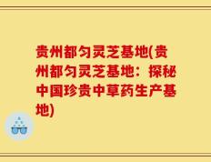 贵州都匀灵芝基地(贵州都匀灵芝基地：探秘中国珍贵中草药生产基地)