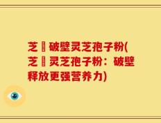 芝蔲破壁灵芝孢子粉(芝蔲灵芝孢子粉：破壁释放更强营养力)