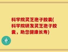科学院灵芝孢子胶囊(科学院研发灵芝孢子胶囊，助您健康长寿)
